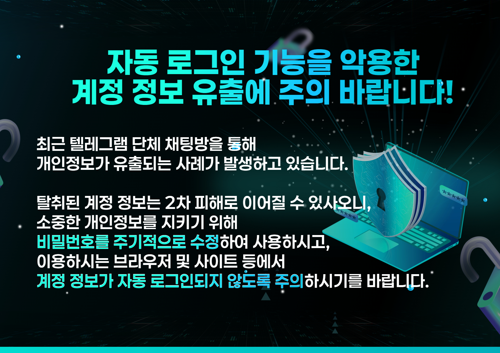 자동 로그인 기능을 악용한
계정 정보 유출에 주의 바랍니다!

최근 텔레그램 단체 채팅방을 통해
개인정보가 유출되는 사례가 발생하고 있습니다.

탈취된 계정 정보는 2차 피해로 이어질 수 있사오니, 
소중한 개인정보를 지키기 위해
비밀번호를 주기적으로 수정하여 사용하시고, 
이용하시는 브라우저 및 사이트 등에서
계정 정보가 자동 로그인되지 않도록 주의하시기를 바랍니다.
